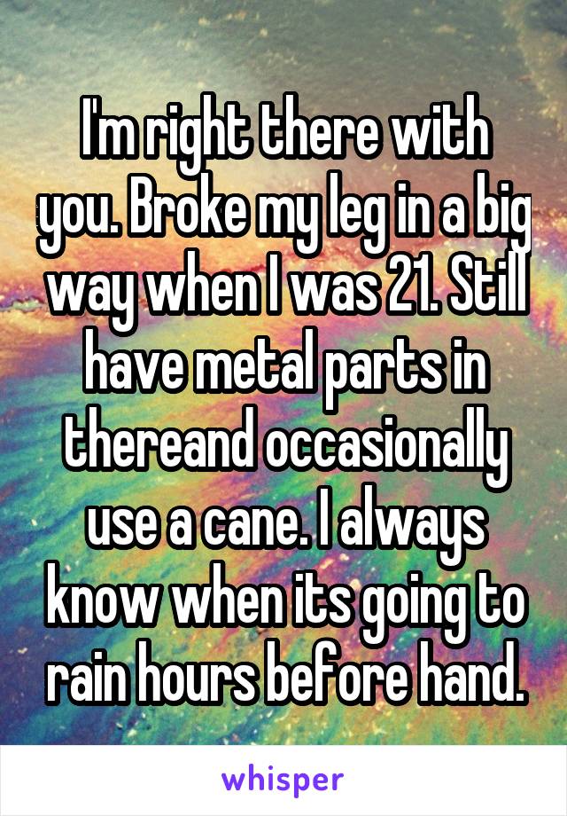 I'm right there with you. Broke my leg in a big way when I was 21. Still have metal parts in thereand occasionally use a cane. I always know when its going to rain hours before hand.