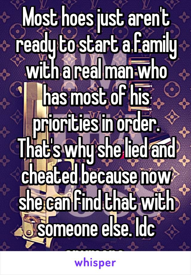 Most hoes just aren't ready to start a family with a real man who has most of his priorities in order. That's why she lied and cheated because now she can find that with someone else. Idc anymore 