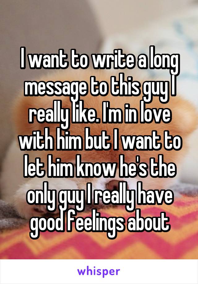 I want to write a long message to this guy I really like. I'm in love with him but I want to let him know he's the only guy I really have good feelings about