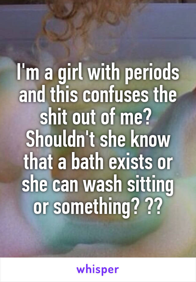 I'm a girl with periods and this confuses the shit out of me? 
Shouldn't she know that a bath exists or she can wash sitting or something? 😂😂