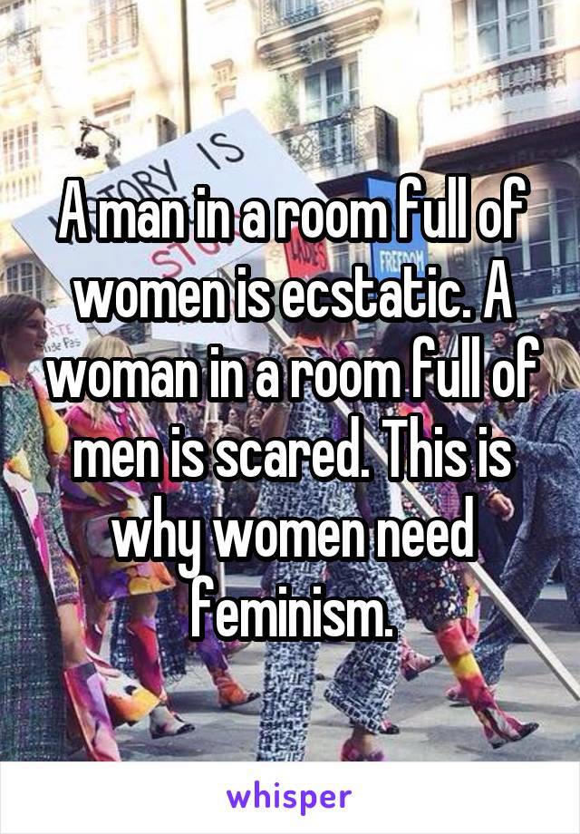 A man in a room full of women is ecstatic. A woman in a room full of men is scared. This is why women need feminism.