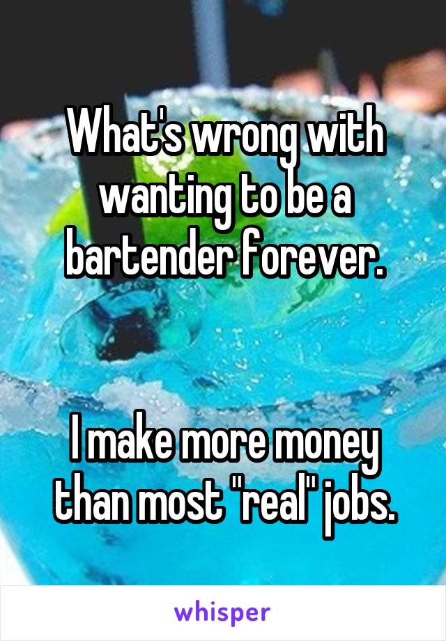 What's wrong with wanting to be a bartender forever.


I make more money than most "real" jobs.