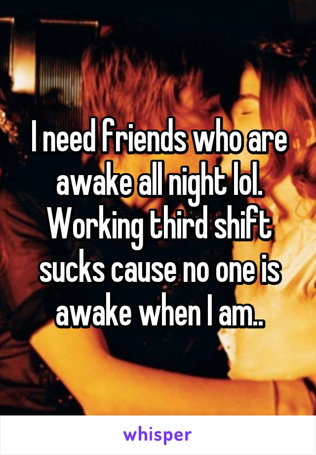 I need friends who are awake all night lol. Working third shift sucks cause no one is awake when I am..