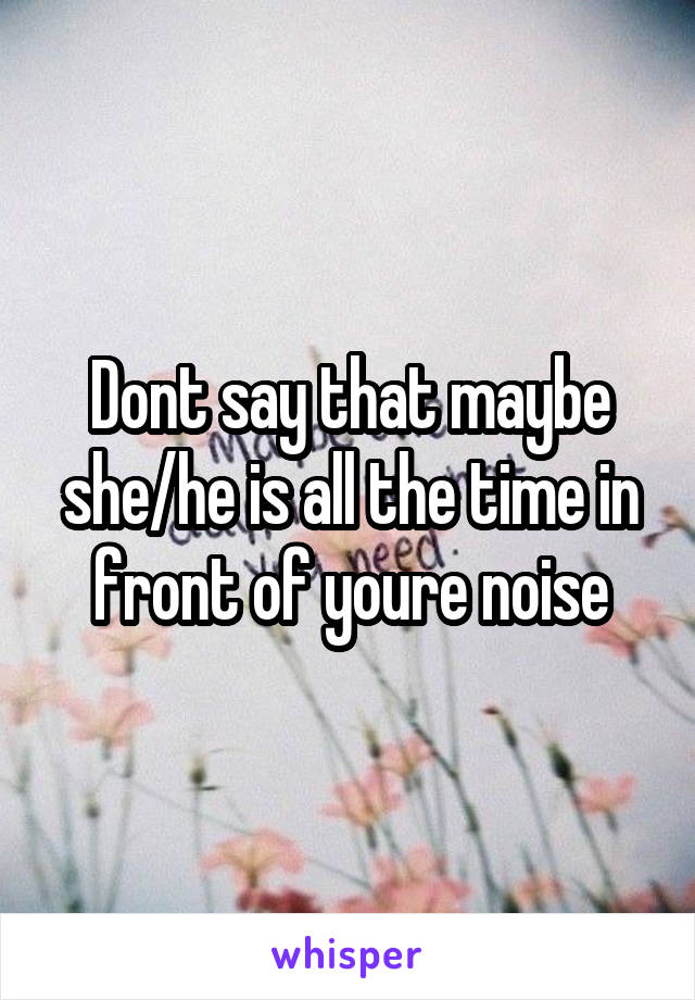 Dont say that maybe she/he is all the time in front of youre noise