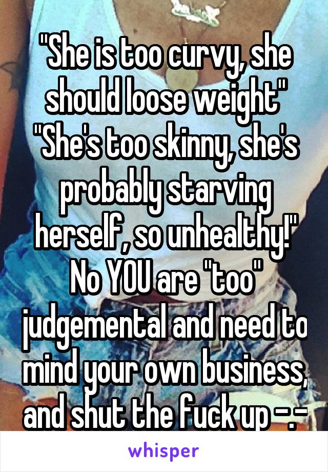 "She is too curvy, she should loose weight"
"She's too skinny, she's probably starving herself, so unhealthy!"
No YOU are "too" judgemental and need to mind your own business, and shut the fuck up -.-