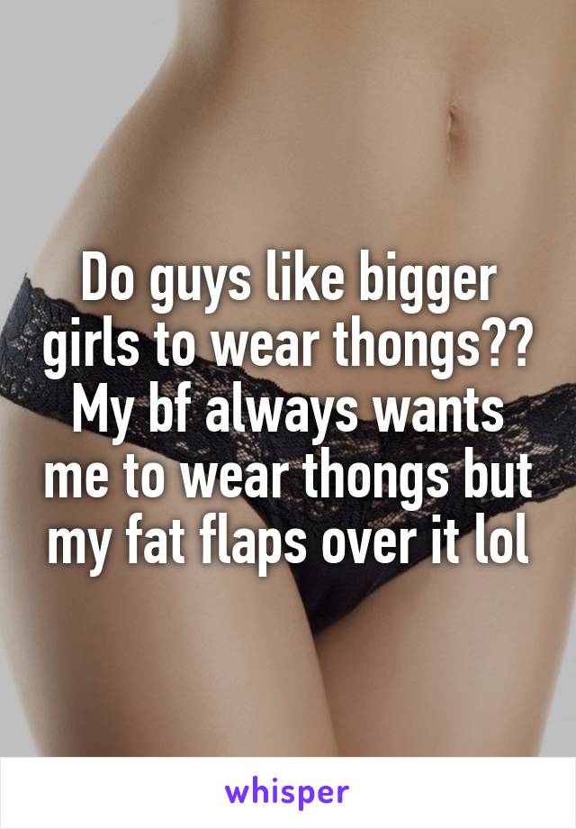 Do guys like bigger girls to wear thongs?? My bf always wants me to wear thongs but my fat flaps over it lol