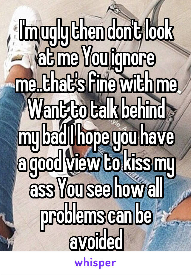 I'm ugly then don't look at me You ignore me..that's fine with me
Want to talk behind my bad I hope you have a good view to kiss my ass You see how all problems can be avoided