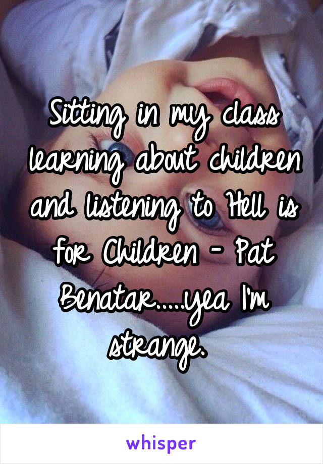 Sitting in my class learning about children and listening to Hell is for Children - Pat Benatar.....yea I'm strange. 