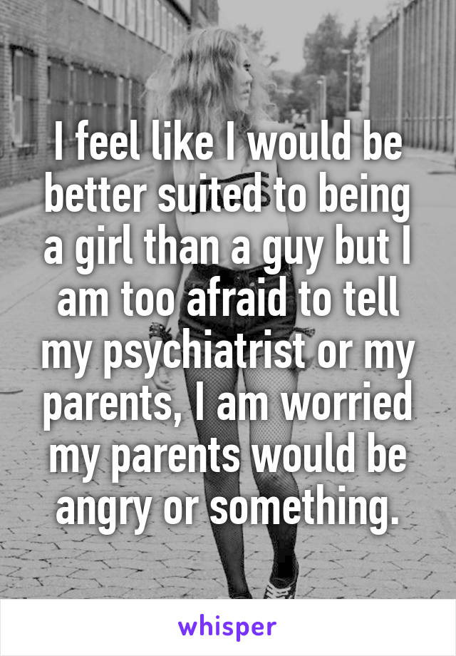 I feel like I would be better suited to being a girl than a guy but I am too afraid to tell my psychiatrist or my parents, I am worried my parents would be angry or something.