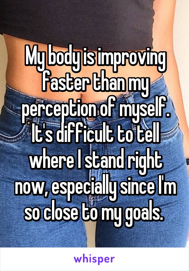 My body is improving faster than my perception of myself. It's difficult to tell where I stand right now, especially since I'm so close to my goals. 