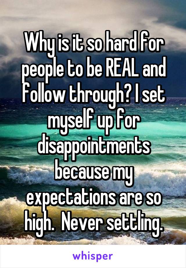 Why is it so hard for people to be REAL and follow through? I set myself up for disappointments because my expectations are so high.  Never settling.