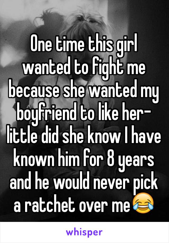 One time this girl wanted to fight me because she wanted my boyfriend to like her- little did she know I have known him for 8 years and he would never pick a ratchet over me😂