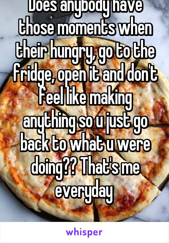 Does anybody have those moments when their hungry, go to the fridge, open it and don't feel like making anything so u just go back to what u were doing?? That's me everyday 

