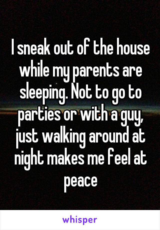 I sneak out of the house while my parents are sleeping. Not to go to parties or with a guy, just walking around at night makes me feel at peace