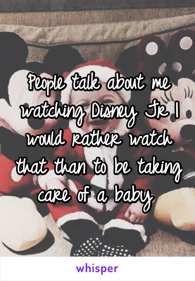 People talk about me watching Disney Jr I would rather watch that than to be taking care of a baby 