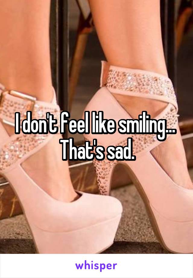 I don't feel like smiling... 
That's sad.