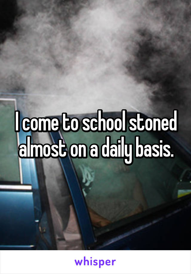 I come to school stoned almost on a daily basis.