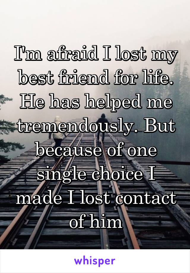 I'm afraid I lost my best friend for life. He has helped me tremendously. But because of one single choice I made I lost contact of him