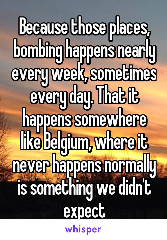 Because those places, bombing happens nearly every week, sometimes every day. That it happens somewhere like Belgium, where it never happens normally is something we didn't expect