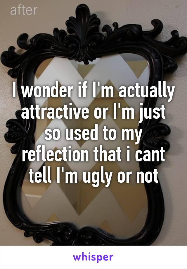 I wonder if I'm actually attractive or I'm just so used to my reflection that i cant tell I'm ugly or not