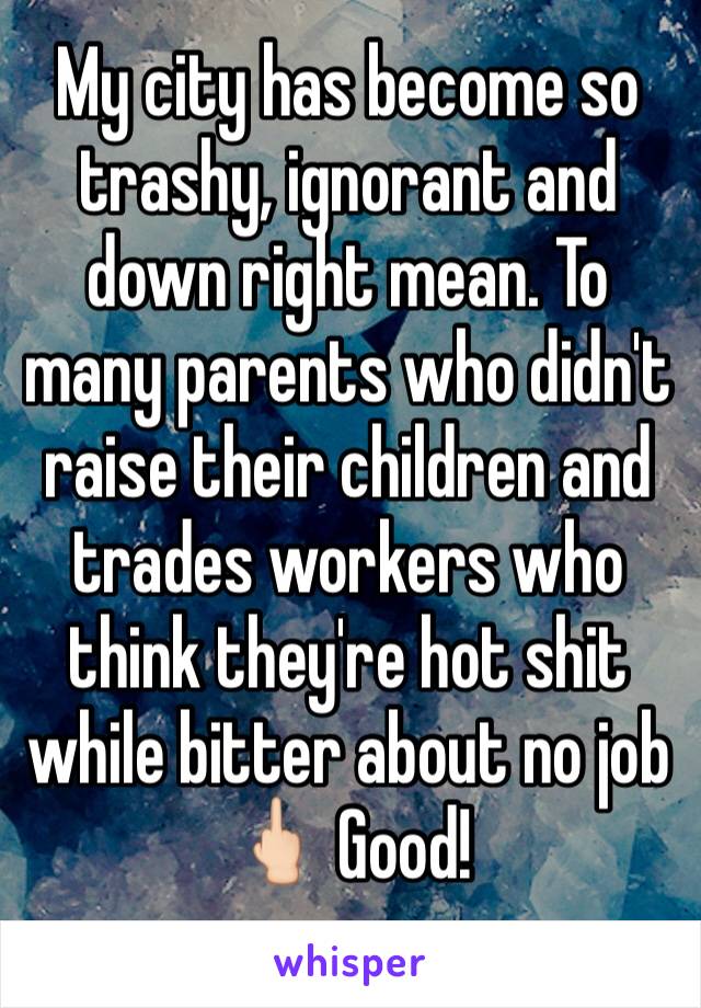 My city has become so trashy, ignorant and down right mean. To many parents who didn't raise their children and trades workers who think they're hot shit while bitter about no job 🖕🏻 Good!