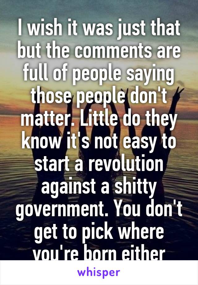 I wish it was just that but the comments are full of people saying those people don't matter. Little do they know it's not easy to start a revolution against a shitty government. You don't get to pick where you're born either