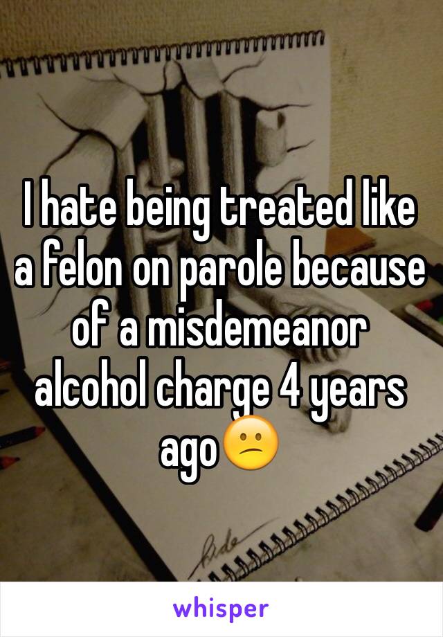 I hate being treated like a felon on parole because of a misdemeanor alcohol charge 4 years ago😕