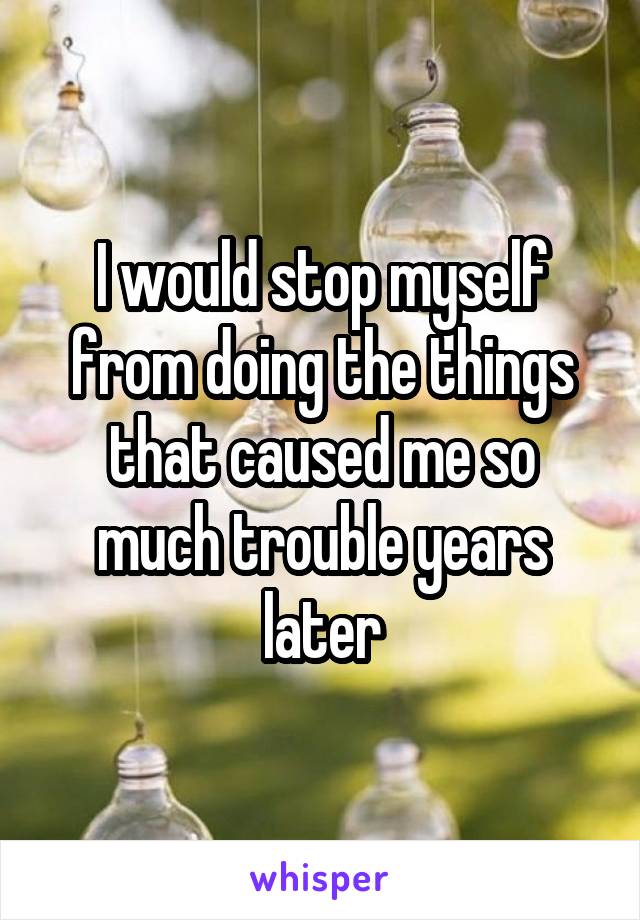 I would stop myself from doing the things that caused me so much trouble years later