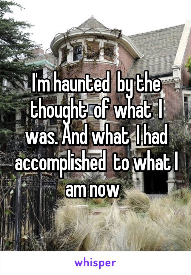 I'm haunted  by the thought  of what  I was. And what  I had accomplished  to what I am now  