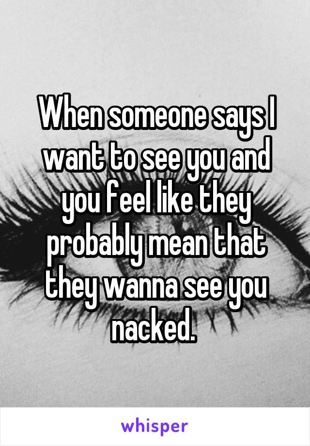 When someone says I want to see you and you feel like they probably mean that they wanna see you nacked. 