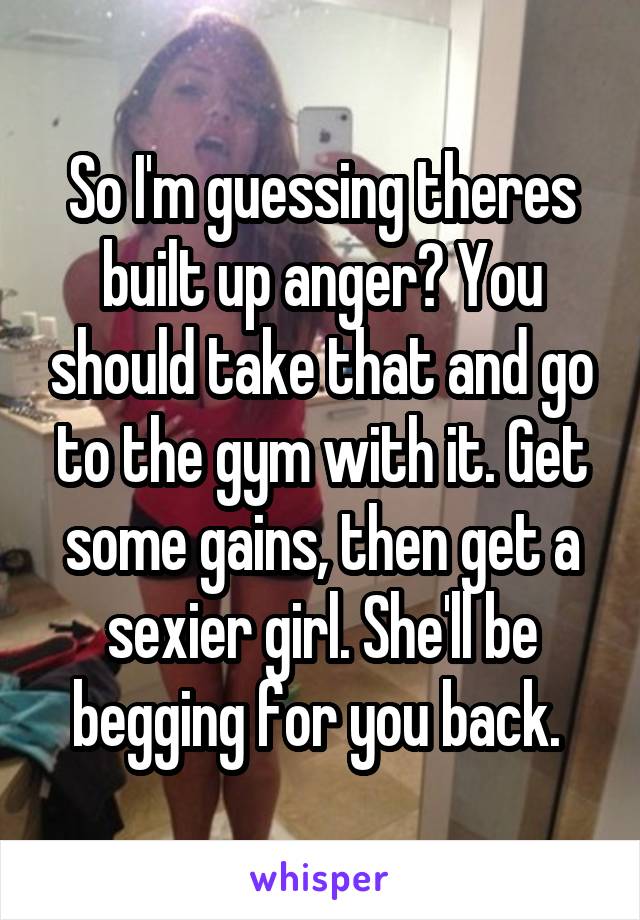 So I'm guessing theres built up anger? You should take that and go to the gym with it. Get some gains, then get a sexier girl. She'll be begging for you back. 