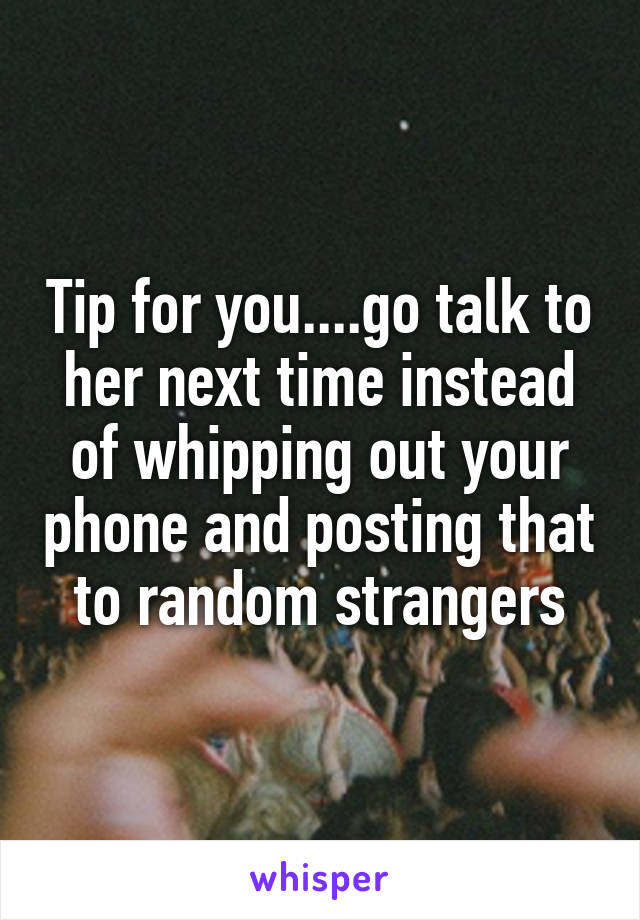 Tip for you....go talk to her next time instead of whipping out your phone and posting that to random strangers