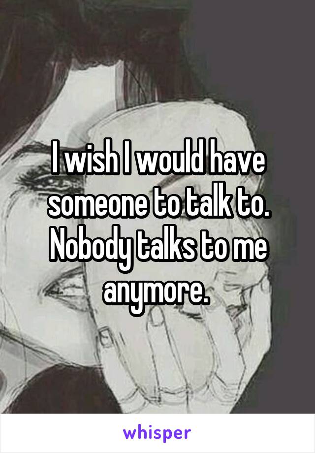 I wish I would have someone to talk to. Nobody talks to me anymore. 