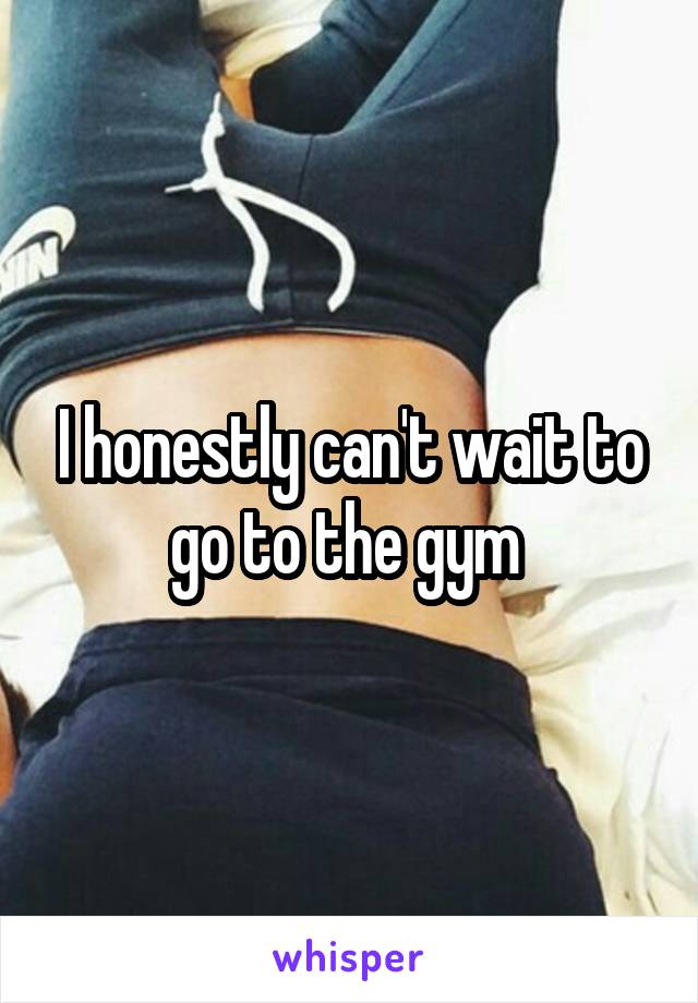 I honestly can't wait to go to the gym 