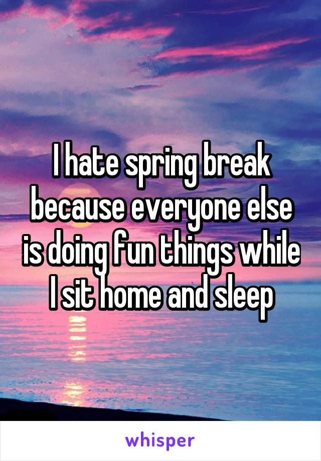 I hate spring break because everyone else is doing fun things while I sit home and sleep