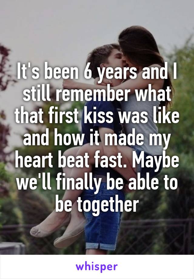 It's been 6 years and I still remember what that first kiss was like and how it made my heart beat fast. Maybe we'll finally be able to be together