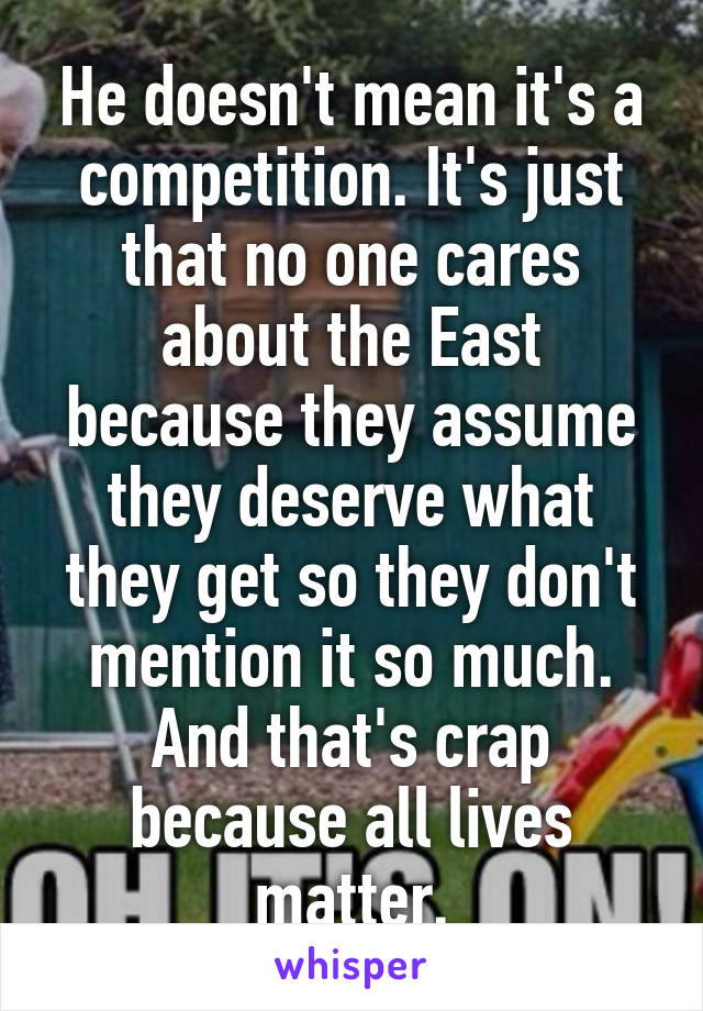 He doesn't mean it's a competition. It's just that no one cares about the East because they assume they deserve what they get so they don't mention it so much. And that's crap because all lives matter.