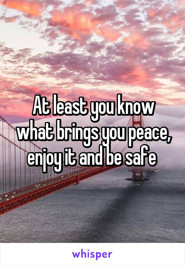 At least you know what brings you peace, enjoy it and be safe 