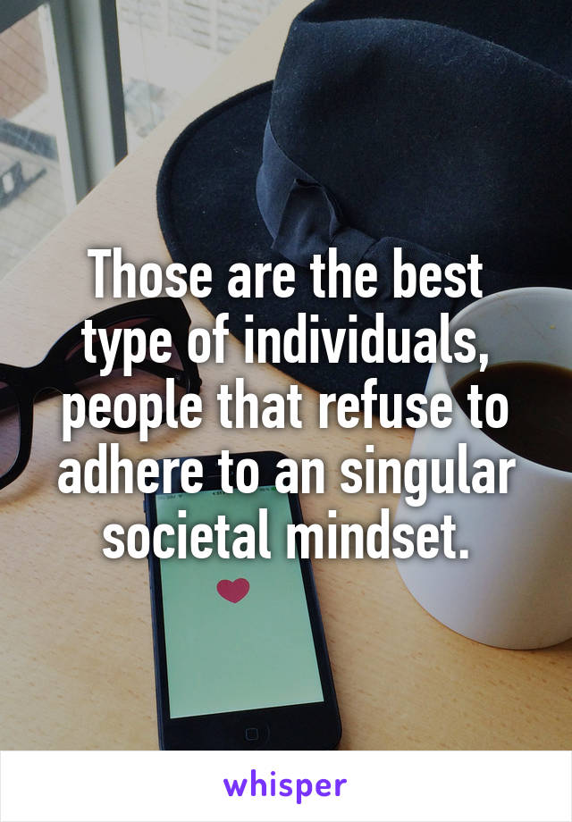 Those are the best type of individuals, people that refuse to adhere to an singular societal mindset.