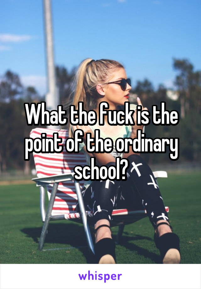 What the fuck is the point of the ordinary school?