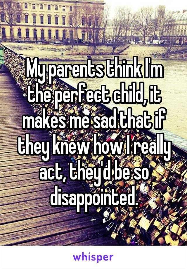 My parents think I'm the perfect child, it makes me sad that if they knew how I really act, they'd be so disappointed.