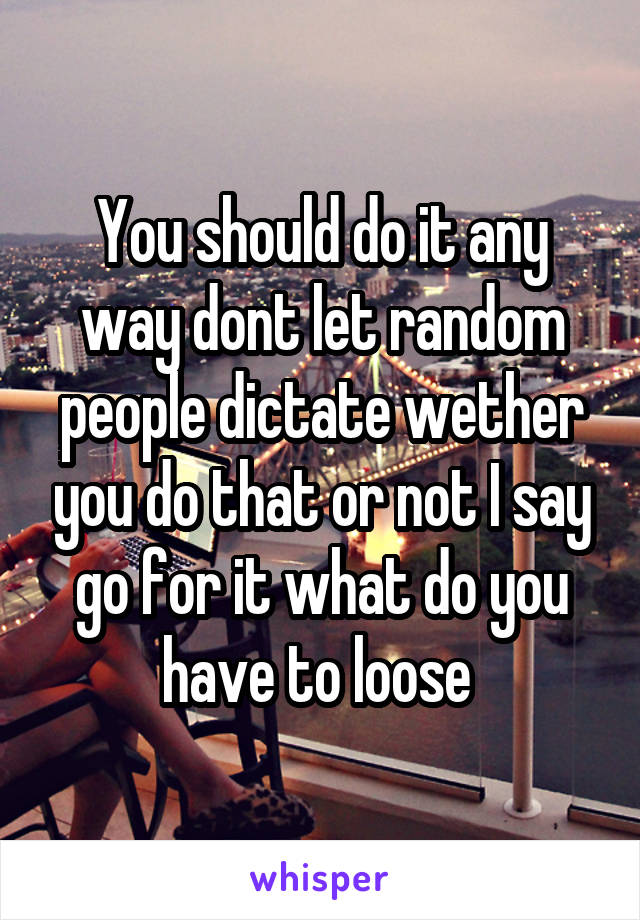 You should do it any way dont let random people dictate wether you do that or not I say go for it what do you have to loose 