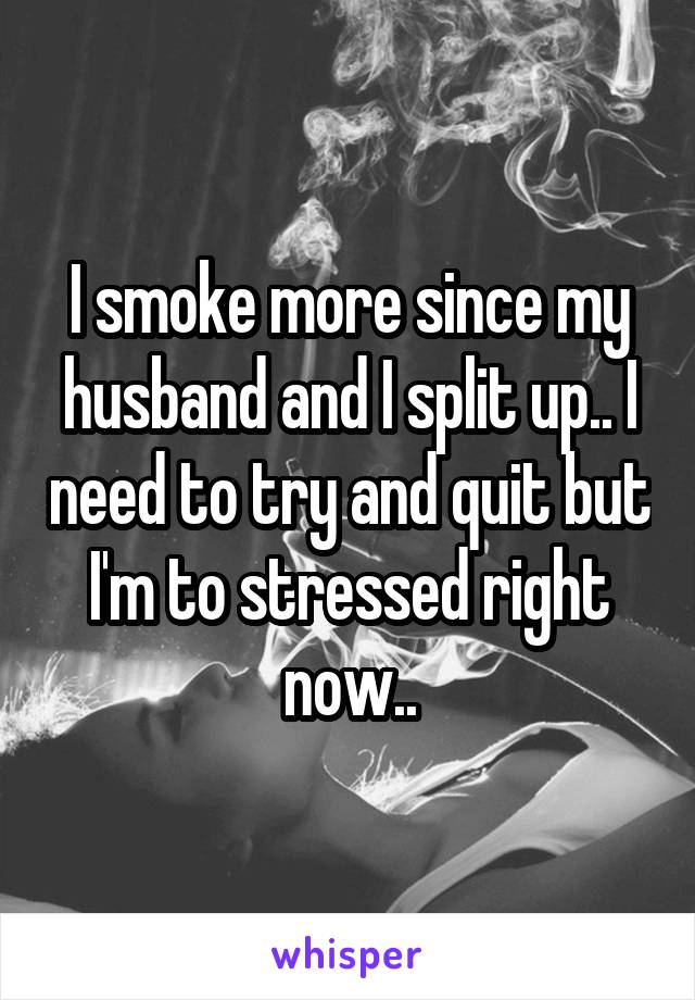 I smoke more since my husband and I split up.. I need to try and quit but I'm to stressed right now..