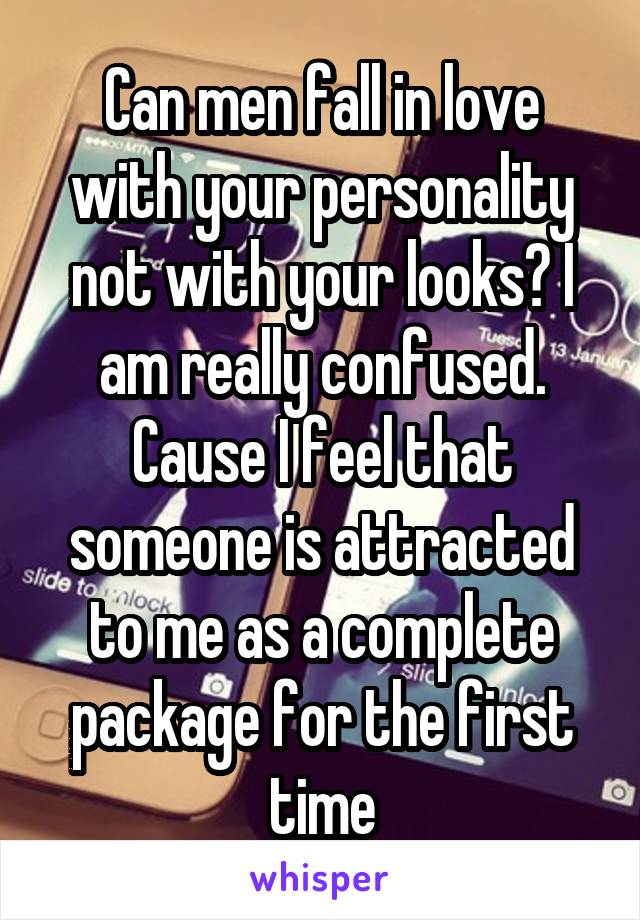 Can men fall in love with your personality not with your looks? I am really confused. Cause I feel that someone is attracted to me as a complete package for the first time