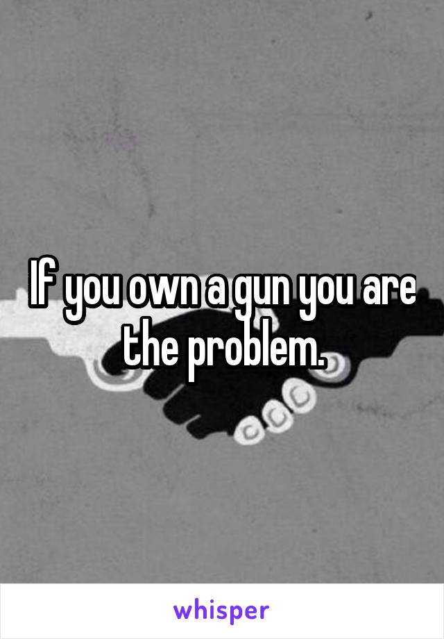 If you own a gun you are the problem.