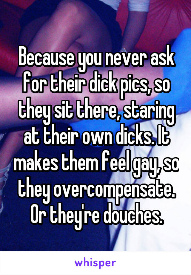 Because you never ask for their dick pics, so they sit there, staring at their own dicks. It makes them feel gay, so they overcompensate. Or they're douches.