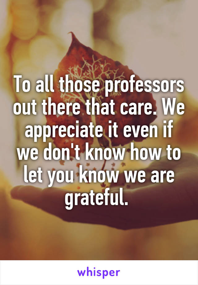 To all those professors out there that care. We appreciate it even if we don't know how to let you know we are grateful. 