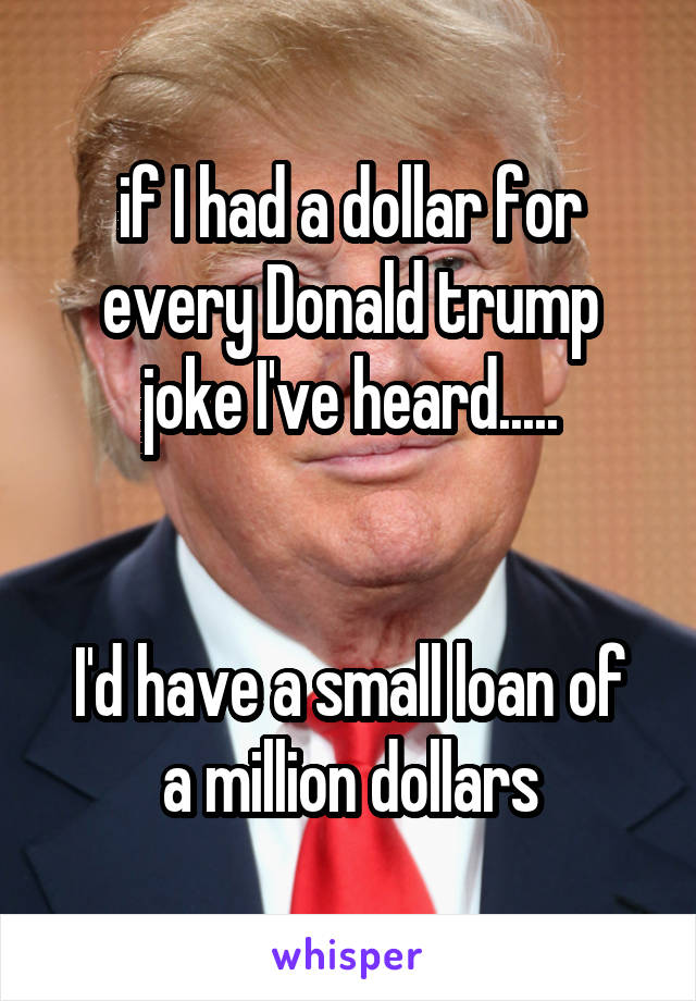 if I had a dollar for every Donald trump joke I've heard.....


I'd have a small loan of a million dollars