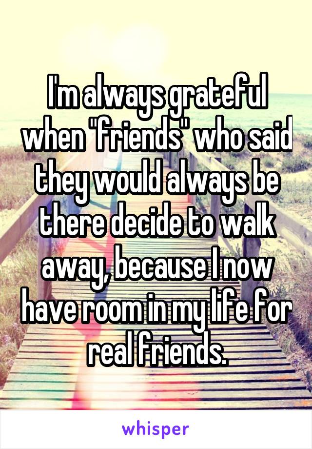 I'm always grateful when "friends" who said they would always be there decide to walk away, because I now have room in my life for real friends.