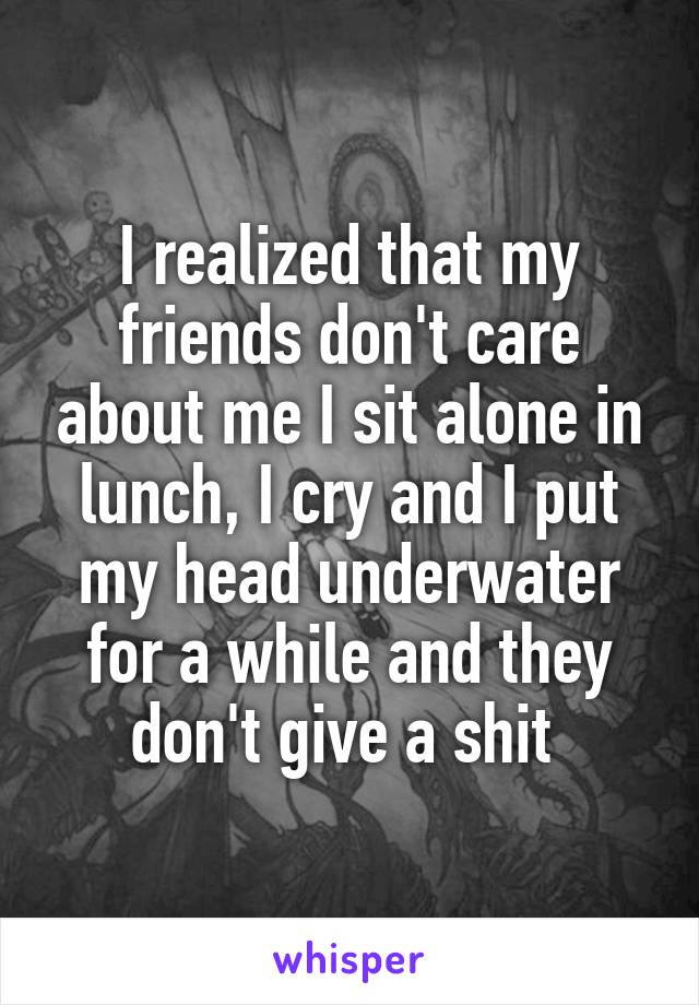 I realized that my friends don't care about me I sit alone in lunch, I cry and I put my head underwater for a while and they don't give a shit 